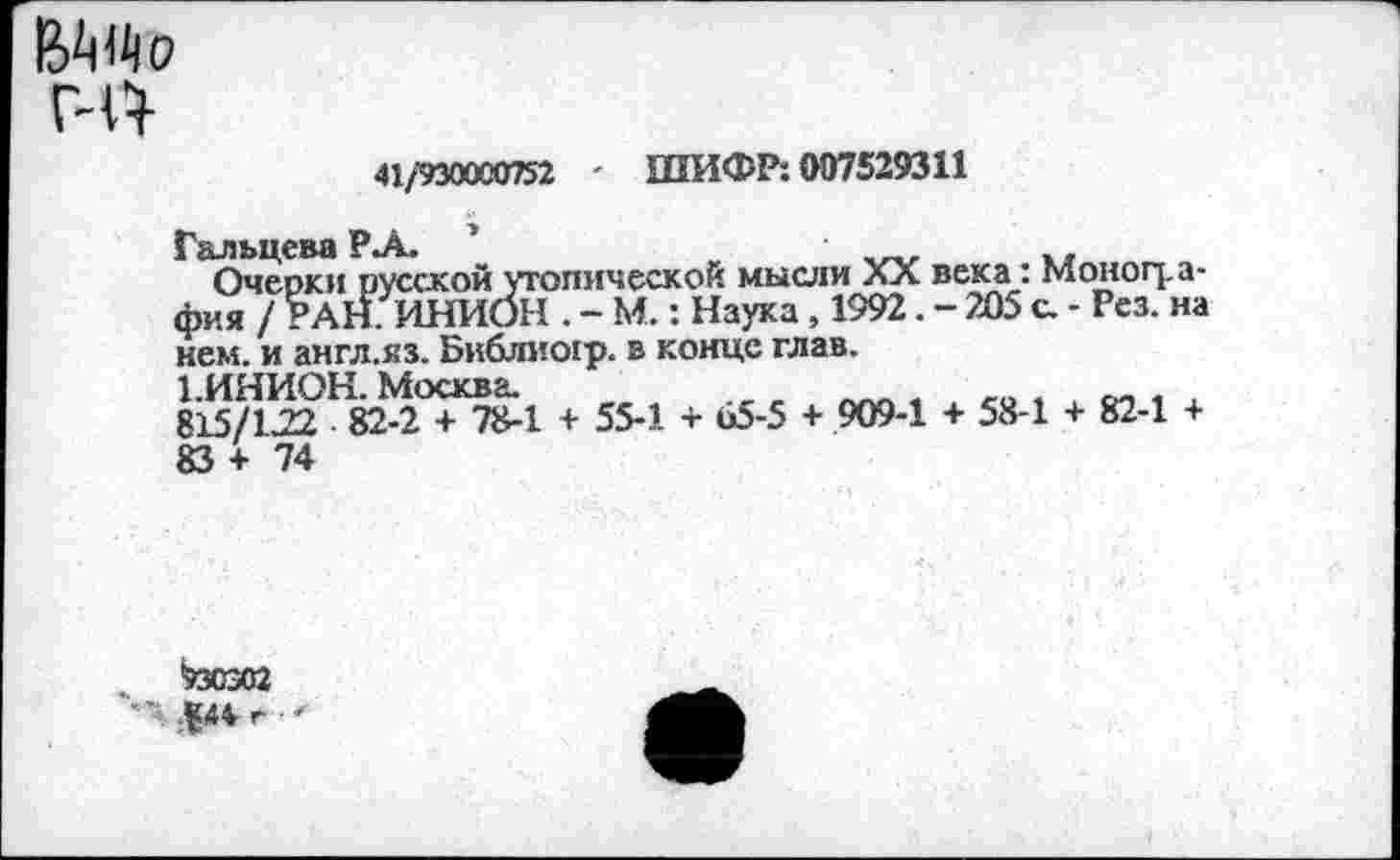 ﻿Г-14
41/930000752 ' ШИФР: 007529311
Гальцева РА. 1
Очерки русской утопической мысли XX века: Монография / РАН. ИНИОН . - М.: Наука, 1992. - 205 с. - Рез. на нем. и англ.яз. Библиогр. в конце глав.
1.ИНИОН. Москва.
815/122 82-2 + 78-1 + 55-1 + 65-5 + 909-1 + 58-1 + 82-1 + 83+74
.	*730302
•' $44 г ■ *